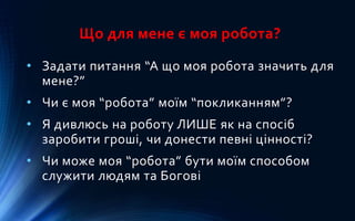 Що для мене є моя робота?
• Задати питання “А що моя робота значить для
мене?”
• Чи є моя “робота” моїм “покликанням”?
• Я дивлюсь на роботу ЛИШЕ як на спосіб
заробити гроші, чи донести певні цінності?
• Чи може моя “робота” бути моїм способом
служити людям та Богові
 
