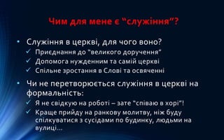 Чим для мене є “служіння”?
• Служіння в церкві, для чого воно?
 Приєднання до “великого доручення”
 Допомога нужденним та самій церкві
 Спільне зростання в Слові та освяченні
• Чи не перетворюється служіння в церкві на
формальність:
 Я не свідкую на роботі – зате “співаю в хорі”!
 Краще прийду на ранкову молитву, ніж буду
спілкуватися з сусідами по будинку, людьми на
вулиці…
 