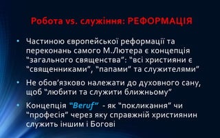 Робота vs. служіння: РЕФОРМАЦІЯ
• Частиною європейської реформації та
переконань самого М.Лютера є концепція
“загального священства”: “всі християни є
“священниками”, “папами” та служителями”
• Не обов’язково належати до духовного сану,
щоб “любити та служити ближньому”
• Концепція “Beruf” - як “покликання” чи
“професія” через яку справжній християнин
служить іншим і Богові
 