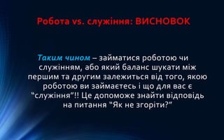 Робота vs. служіння: ВИСНОВОК
Таким чином – займатися роботою чи
служінням, або який баланс шукати між
першим та другим залежиться від того, якою
роботою ви займаєтесь і що для вас є
“служіння”!! Це допоможе знайти відповідь
на питання “Як не згоріти?”
 