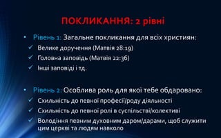 ПОКЛИКАННЯ: 2 рівні
• Рівень 1: Загальне покликання для всіх християн:
 Велике доручення (Матвія 28:19)
 Головна заповідь (Матвія 22:36)
 Інші заповіді і тд.
• Рівень 2: Особлива роль для якої тебе обдаровано:
 Схильність до певної професії/роду діяльності
 Схильність до певної ролі в суспільстві/колективі
 Володіння певним духовним даром/дарами, щоб служити
цим церкві та людям навколо
 