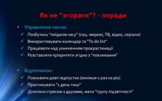 Як не “згорати”? - поради
• Управління часом:
 Позбутись “поїдачів часу” (соц. мережі,ТВ, відео, серіали)
 Використовувати календар та “To do list”
 Працювати над уникненням прокрастинації
 Розставляти пріоритети згідно з “покликання”
• Відпочинок:
 Планувати довгі відпустки (мінімум 1 раз на рік)
 Практикувати “1 день тиші”
 Ділитися стресом з друзями, мати “групу підзвітності”
 