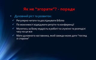 Як не “згорати”? - поради
• Духовний ріст та розвиток:
 Регулярно читати та досліджувати Біблію
 По можливості відвідувати ретріти та конференції
 Молитись за Божу мудрість в роботі та служінні та розподілі
часу на це все
 Мати духовного наставника, який завжди може дати “погляд
зі сторони”
 
