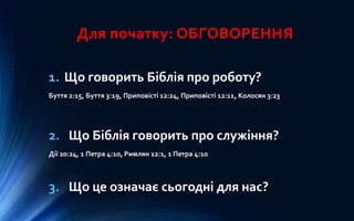 Для початку: ОБГОВОРЕННЯ
1. Що говорить Біблія про роботу?
Буття 2:15, Буття 3:19, Приповісті 12:24, Приповісті 12:11, Колосян 3:23
2. Що Біблія говорить про служіння?
Дії 20:24, 1 Петра 4:10, Римлян 12:1, 1 Петра 4:10
3. Що це означає сьогодні для нас?
 