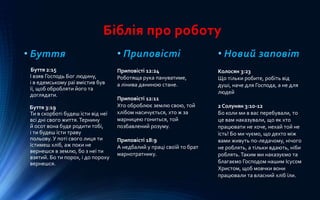 Біблія про роботу
• Буття
Буття 2:15
І взяв Господь Бог людину,
і в едемському раї вмістив був
її, щоб обробляти його та
доглядати.
Буття 3:19
Ти в скорботі будеш їсти від неї
всі дні свого життя.Тернину
й осот вона буде родити тобі,
і ти будеш їсти траву
польову. У поті свого лиця ти
їстимеш хліб, аж поки не
вернешся в землю, бо з неї ти
взятий. Бо ти порох, і до пороху
вернешся.
• Приповісті
Приповісті 12:24
Роботяща рука пануватиме,
а лінива даниною стане.
Приповісті 12:11
Хто оброблює землю свою, той
хлібом насичується, хто ж за
марницею гониться, той
позбавлений розуму.
Приповісті 18:9
А недбалий у праці своїй то брат
марнотратнику.
• Новий заповіт
Колосян 3:23
Що тільки робите, робіть від
душі, наче для Господа, а не для
людей
2 Солунян 3:10-12
Бо коли ми в вас перебували, то
це вам наказували, що як хто
працювати не хоче, нехай той не
їсть! Бо ми чуємо, що дехто між
вами живуть по-ледачому, нічого
не роблять, а тільки вдають, ніби
роблять.Таким ми наказуємо та
благаємо Господом нашим Ісусом
Христом, щоб мовчки вони
працювали та власний хліб їли.
 