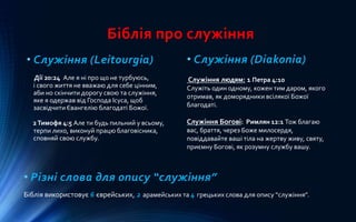 Біблія про служіння
• Служіння (Leitourgia)
Дії 20:24 Але я ні про що не турбуюсь,
і свого життя не вважаю для себе цінним,
аби но скінчити дорогу свою та служіння,
яке я одержав від Господа Ісуса, щоб
засвідчити Євангелію благодаті Божої.
2Тимофя 4:5 Але ти будь пильний у всьому,
терпи лихо, виконуй працю благовісника,
сповняй свою службу.
• Служіння (Diakonia)
Служіння людям: 1 Петра 4:10
Служіть один одному, кожен тим даром, якого
отримав, як доморядники всілякої Божої
благодаті.
Служіння Богові: Римлян 12:1 Тож благаю
вас, браття, через Боже милосердя,
повіддавайте ваші тіла на жертву живу, святу,
приємну Богові, як розумну службу вашу.
• Різні слова для опису “служіння”
Біблія використовує 6 єврейських, 2 арамейських та 4 грецьких слова для опису “служіння”.
 