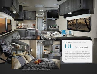 ULTRA            TRAVEL TRAILER


                                                                                 UL                    (21, 23, 25)

                                                                                 The UL has a queen size bed and a 35” x 35” radius
                                                                                 shower in the bedroom. The bathroom includes a large
                                                                                 wardrobe for additional storage space. The L-shaped
                                                                                 kitchen allows for more cargo room. With the optional
                                                                                 flip dinette and flip couch to provide plenty of seating
                                                                                 room.




S H OW N W I T H T H E O N Y X WO O D A N D R E N D E Z VO U S I N T E R I O R
 