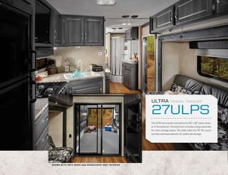 ULTRA             TRAVEL TRAILER


                                                                                  27ULPS
                                                                                  The ULPS has a queen size bed and a 35” x 35” radius show-
                                                                                  er in the bedroom. The bathroom includes a large wardrobe
                                                                                  for more storage space. The slide holds the 76” flip couch
                                                                                  and has overhead cabinets for additional storage.




S H OW N W I T H O N Y X WOO D A N D R E N D E Z VO U S G R E Y I N T E R I O R
 