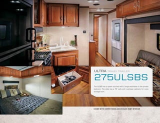-0.125 in




            ULTRA                 TRAVEL TRAILER


            275ULSBS
            The ULSBS has a queen size bed with 2 large wardrobes in the private
            bedroom. The slide has a 76” sofa with overhead cabinets for more
            storage room.




            S H O W N W I T H C H E R R Y W OO D A N D C H I CAGO R U BY I N T E R I O R
 