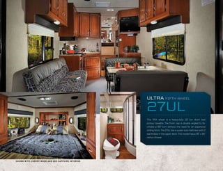 ULTRA            FIFTH WHEEL


                                                                                   27UL
                                                                                   This fifth wheel is a heavy-duty 1/2 ton short bed
                                                                                   pickup towable. The front cap is double angled to fa-
                                                                                   cilitate a 90º turn without the need for an expensive
                                                                                   sliding hitch. The 27UL has a queen size mattress with 2
                                                                                   wardrobes in the upper deck. This model has a 35” x 35”
                                                                                   radius shower.




S H O W N W I T H C H E R R Y W OO D A N D G E O S A P P H I R E I N T E R I O R
 
