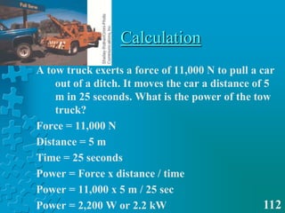 CalculationA tow truck exerts a force of 11,000 N to pull a car out of a ditch. It moves the car a distance of 5 m in 25 seconds. What is the power of the tow truck?Force = 11,000 NDistance = 5 mTime = 25 secondsPower = Force x distance / timePower = 11,000 x 5 m / 25 secPower = 2,200 W or 2.2 kW112