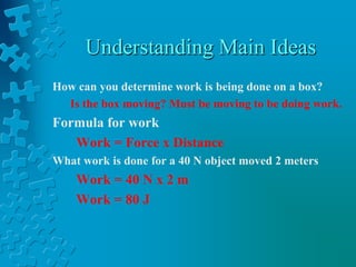 Understanding Main IdeasHow can you determine work is being done on a box?Is the box moving? Must be moving to be doing work.Formula for workWork = Force x DistanceWhat work is done for a 40 N object moved 2 metersWork = 40 N x 2 mWork = 80 J