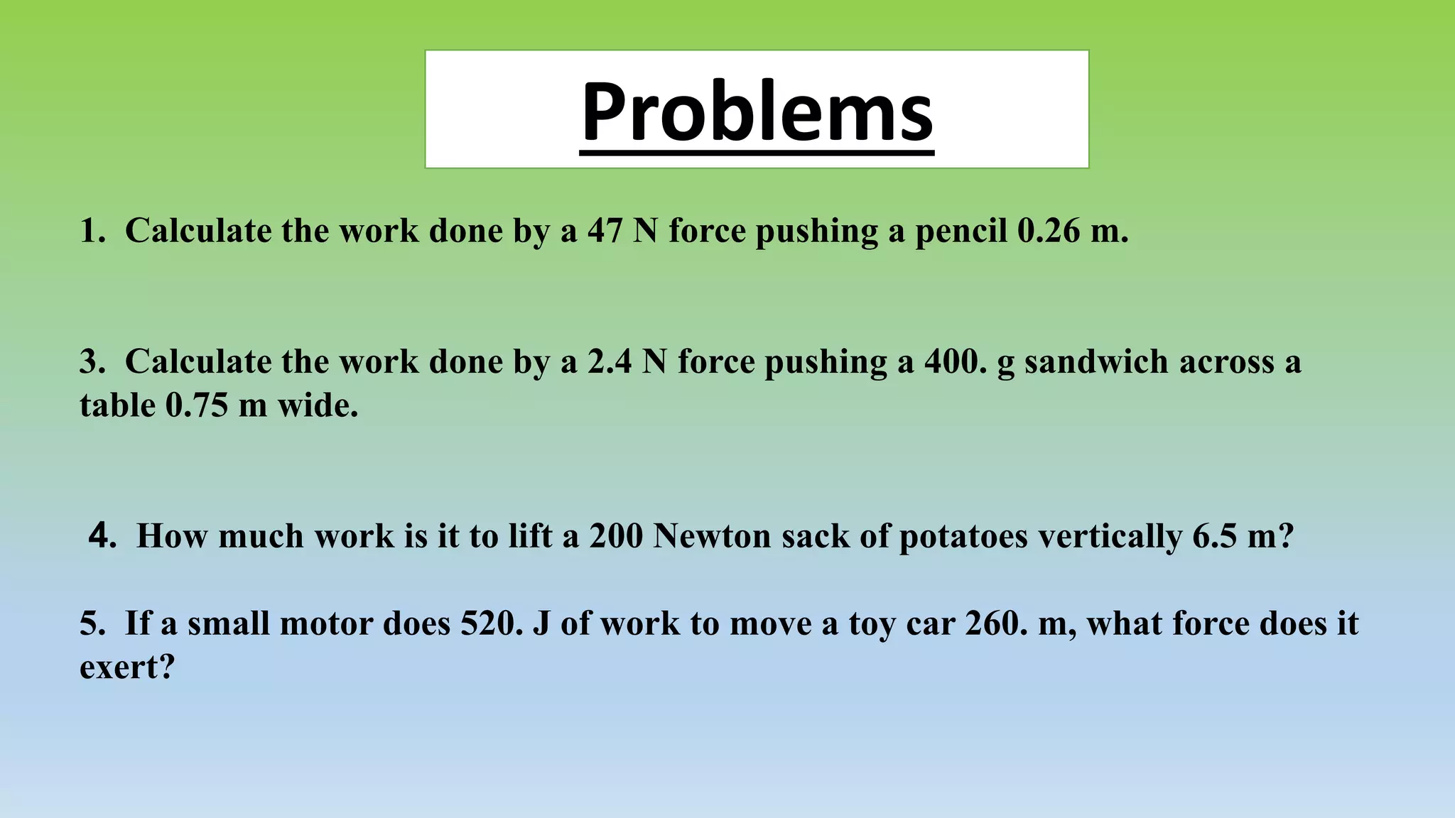 Problems 
1. Calculate the work done by a 47 N force pushing a pencil 0.26 m. 
3. Calculate the work done by a 2.4 N force pushing a 400. g sandwich across a 
table 0.75 m wide. 
4. How much work is it to lift a 200 Newton sack of potatoes vertically 6.5 m? 
5. If a small motor does 520. J of work to move a toy car 260. m, what force does it 
exert? 

