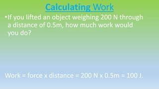 Calculating Work
•If you lifted an object weighing 200 N through
a distance of 0.5m, how much work would
you do?
Work = force x distance = 200 N x 0.5m = 100 J.