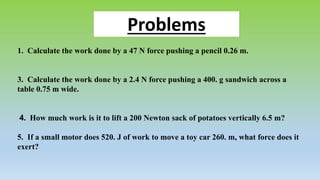 Problems
1. Calculate the work done by a 47 N force pushing a pencil 0.26 m.
3. Calculate the work done by a 2.4 N force pushing a 400. g sandwich across a
table 0.75 m wide.
4. How much work is it to lift a 200 Newton sack of potatoes vertically 6.5 m?
5. If a small motor does 520. J of work to move a toy car 260. m, what force does it
exert?