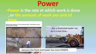 Power
•Power is the rate at which work is done
, or the amount of work per unit of
time.
Two men can move a lot of sand using shovels…
…but a front-end loader can
do it in less time…
…because the front-end loader has more POWER.
 