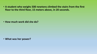 • A student who weighs 500 newtons climbed the stairs from the first
floor to the third floor, 15 meters above, in 20 seconds.
• How much work did she do?
• What was her power?
 
