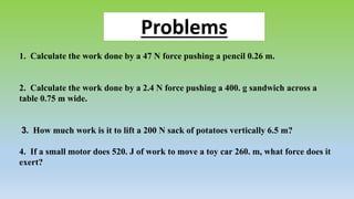 1. Calculate the work done by a 47 N force pushing a pencil 0.26 m.
2. Calculate the work done by a 2.4 N force pushing a 400. g sandwich across a
table 0.75 m wide.
3. How much work is it to lift a 200 N sack of potatoes vertically 6.5 m?
4. If a small motor does 520. J of work to move a toy car 260. m, what force does it
exert?
Problems
 
