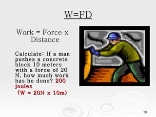 W=FD Work = Force x Distance Calculate: If a man pushes a concrete block 10 meters with a force of 20 N, how much work has he done?  200 joules (W = 20N x 10m) 