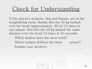 Check for Understanding 1. Two physics students, Ben and Bonnie, are in the weightlifting room. Bonnie lifts the 50 kg barbell over her head (approximately .60 m) 10 times in one minute; Ben lifts the 50 kg barbell the same distance over his head 10 times in 10 seconds.  Which student does the most work?  Which student delivers the most  power? Explain your answers.  
