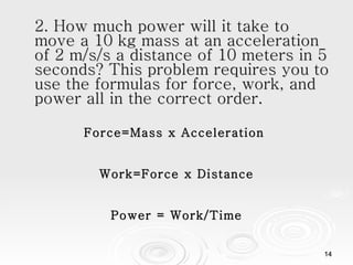 2. How much power will it take to move a 10 kg mass at an acceleration of 2 m/s/s a distance of 10 meters in 5 seconds? This problem requires you to use the formulas for force, work, and power all in the correct order. Force=Mass x Acceleration  Work=Force x Distance Power = Work/Time 