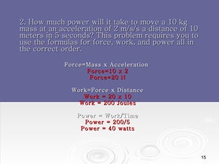 2. How much power will it take to move a 10 kg mass at an acceleration of 2 m/s/s a distance of 10 meters in 5 seconds? This problem requires you to use the formulas for force, work, and power all in the correct order. Force=Mass x Acceleration  Force=10 x 2 Force=20 N Work=Force x Distance Work = 20 x 10 Work = 200 Joules Power = Work/Time Power = 200/5 Power = 40 watts 
