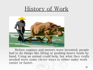 History of Work Before engines and motors were invented, people had to do things like lifting or pushing heavy loads by hand. Using an animal could help, but what they really needed were some clever ways to either make work easier or faster.  