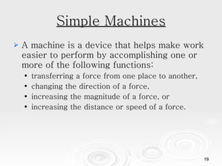 Simple Machines A machine is a device that helps make work easier to perform by accomplishing one or more of the following functions:  transferring a force from one place to another,  changing the direction of a force,  increasing the magnitude of a force, or  increasing the distance or speed of a force.  