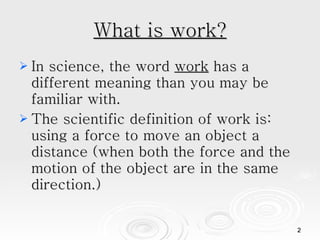 What is work? In science, the word  work  has a different meaning than you may be familiar with. The scientific definition of work is: using a force to move an object a distance (when both the force and the motion of the object are in the same direction.) 