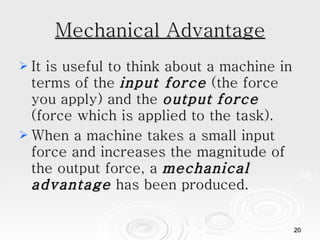 Mechanical Advantage It is useful to think about a machine in terms of the  input force  (the force you apply) and the  output   force  (force which is applied to the task). When a machine takes a small input force and increases the magnitude of the output force, a  mechanical advantage  has been produced.  