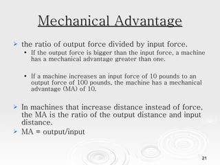 Mechanical Advantage the ratio of output force divided by input force.  If the output force is bigger than the input force, a machine has a mechanical advantage greater than one. If a machine increases an input force of 10 pounds to an output force of 100 pounds, the machine has a mechanical advantage (MA) of 10.  In machines that increase distance instead of force, the MA is the ratio of the output distance and input distance. MA = output/input  