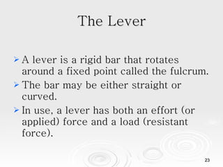 The Lever A lever is a rigid bar that rotates around a fixed point called the fulcrum. The bar may be either straight or curved. In use, a lever has both an effort (or applied) force and a load (resistant force).  