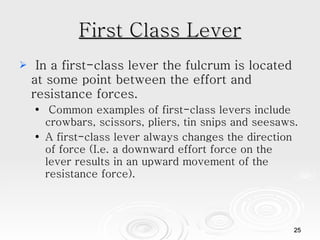 First Class Lever In a first-class lever the fulcrum is located at some point between the effort and resistance forces. Common examples of first-class levers include crowbars, scissors, pliers, tin snips and seesaws.  A first-class lever always changes the direction of force (I.e. a downward effort force on the lever results in an upward movement of the resistance force).  