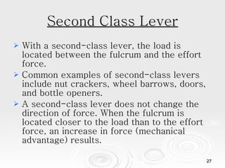 Second Class Lever With a second-class lever, the load is located between the fulcrum and the effort force. Common examples of second-class levers include nut crackers, wheel barrows, doors, and bottle openers. A second-class lever does not change the direction of force. When the fulcrum is located closer to the load than to the effort force, an increase in force (mechanical advantage) results.  