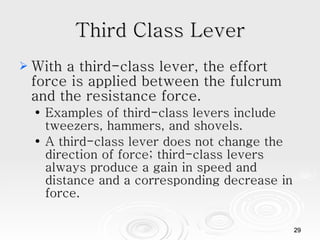 Third Class Lever With a third-class lever, the effort force is applied between the fulcrum and the resistance force. Examples of third-class levers include tweezers, hammers, and shovels. A third-class lever does not change the direction of force; third-class levers always produce a gain in speed and distance and a corresponding decrease in force.  