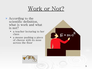 Work or Not? According to the scientific definition, what is work and what is not? a teacher lecturing to her class a mouse pushing a piece of cheese with its nose across the floor 
