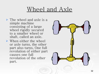 Wheel and Axle The wheel and axle is a simple machine consisting of a large wheel rigidly secured to a smaller wheel or shaft, called an axle.  When either the wheel or axle turns, the other part also turns. One full revolution of either part causes one full revolution of the other part.  