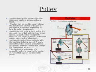 Pulley A pulley consists of a grooved wheel that turns freely in a frame called a block. A pulley can be used to simply change the direction of a force or to gain a mechanical advantage, depending on how the pulley is arranged.  A pulley is said to be a  fixed pulley  if it does not rise or fall with the load being moved. A fixed pulley changes the direction of a force; however, it does not create a mechanical advantage.  A  moveable pulley  rises and falls with the load that is being moved. A single moveable pulley creates a mechanical advantage; however, it does not change the direction of a force.  The mechanical advantage of a moveable pulley is equal to the number of ropes that support the moveable pulley.  
