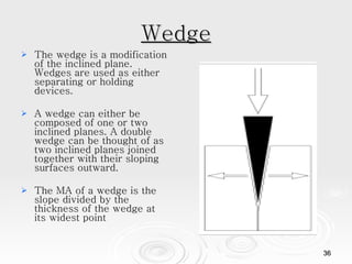 Wedge The wedge is a modification of the inclined plane. Wedges are used as either separating or holding devices.  A wedge can either be composed of one or two inclined planes. A double wedge can be thought of as two inclined planes joined together with their sloping surfaces outward.  The MA of a wedge is the slope divided by the thickness of the wedge at its widest point 
