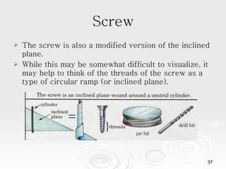Screw The screw is also a modified version of the inclined plane.  While this may be somewhat difficult to visualize, it may help to think of the threads of the screw as a type of circular ramp (or inclined plane).  
