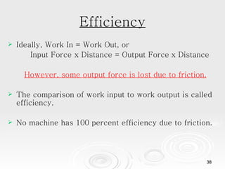 Efficiency Ideally, Work In = Work Out, or Input Force x Distance = Output Force   x Distance However, some output force is lost due to friction. The comparison of work input to work output is called efficiency.  No machine has 100 percent efficiency due to friction.  