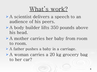 What’s work? A scientist delivers a speech to an audience of his peers.  A body builder lifts 350 pounds above his head.  A mother carries her baby from room to room.  A father pushes a baby in a carriage. A woman carries a 20 kg grocery bag to her car?  