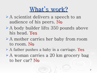 What’s work? A scientist delivers a speech to an audience of his peers.  No A body builder lifts 350 pounds above his head.  Yes A mother carries her baby from room to room.  No A father pushes a baby in a carriage.  Yes A woman carries a 20 km grocery bag to her car?  No 
