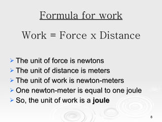 Formula for work Work = Force x Distance The unit of force is newtons The unit of distance is meters The unit of work is newton-meters One newton-meter is equal to one joule So, the unit of work is a  joule 