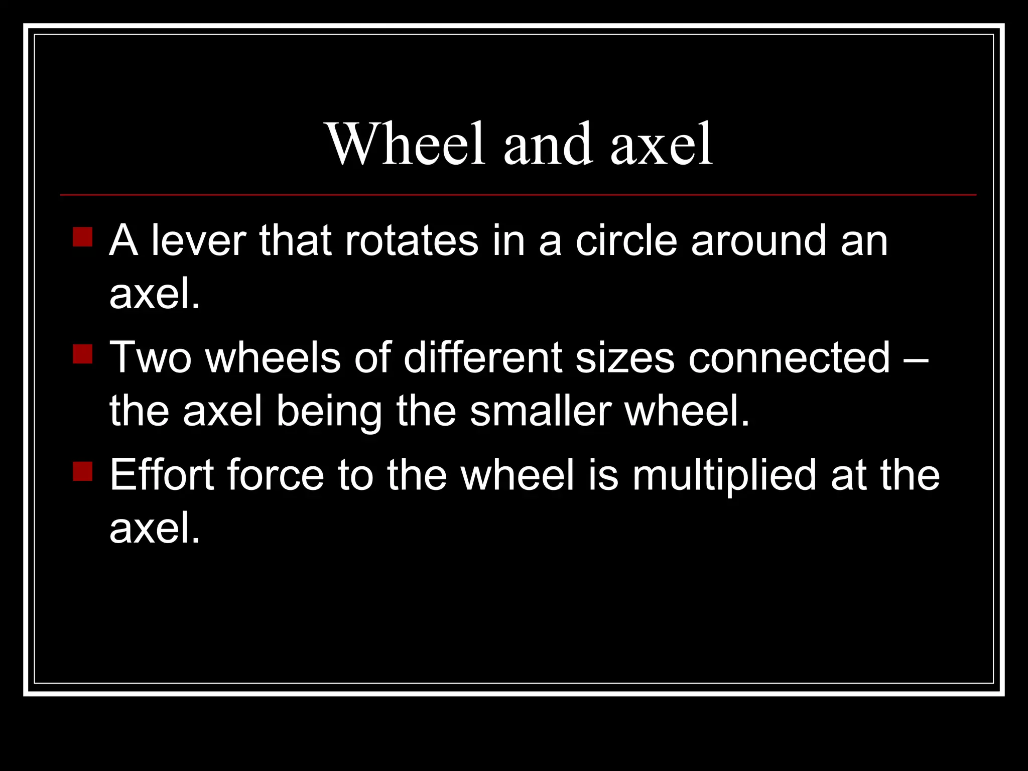 Wheel and axel A lever that rotates in a circle around an axel. Two wheels of different sizes connected – the axel being the smaller wheel. Effort force to the wheel is multiplied at the axel.  
