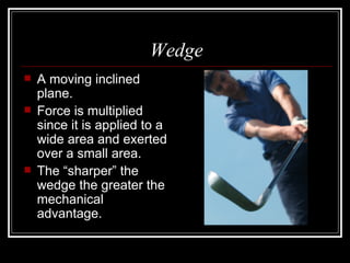 Wedge A moving inclined plane. Force is multiplied since it is applied to a wide area and exerted over a small area. The “sharper” the wedge the greater the mechanical advantage. 