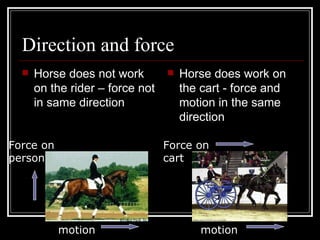 Direction and force Horse does not work on the rider – force not in same direction Horse does work on the cart - force and motion in the same direction Force on person motion motion Force on cart 