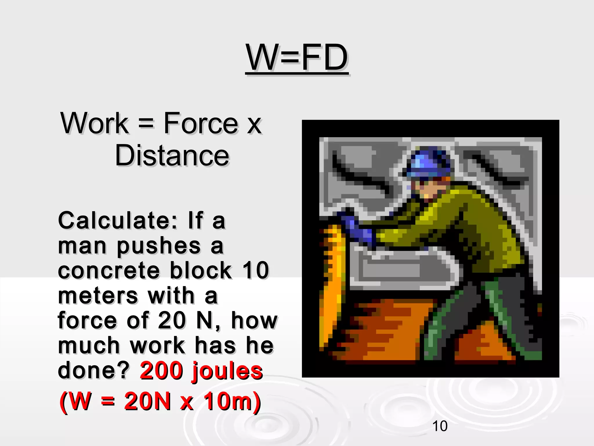 W=FD
Work = Force x
Distance
Calculate: If a
man pushes a
concrete block 10
meters with a
force of 20 N, how
much work has he
done? 200 joules
(W = 20N x 10m)
10

 