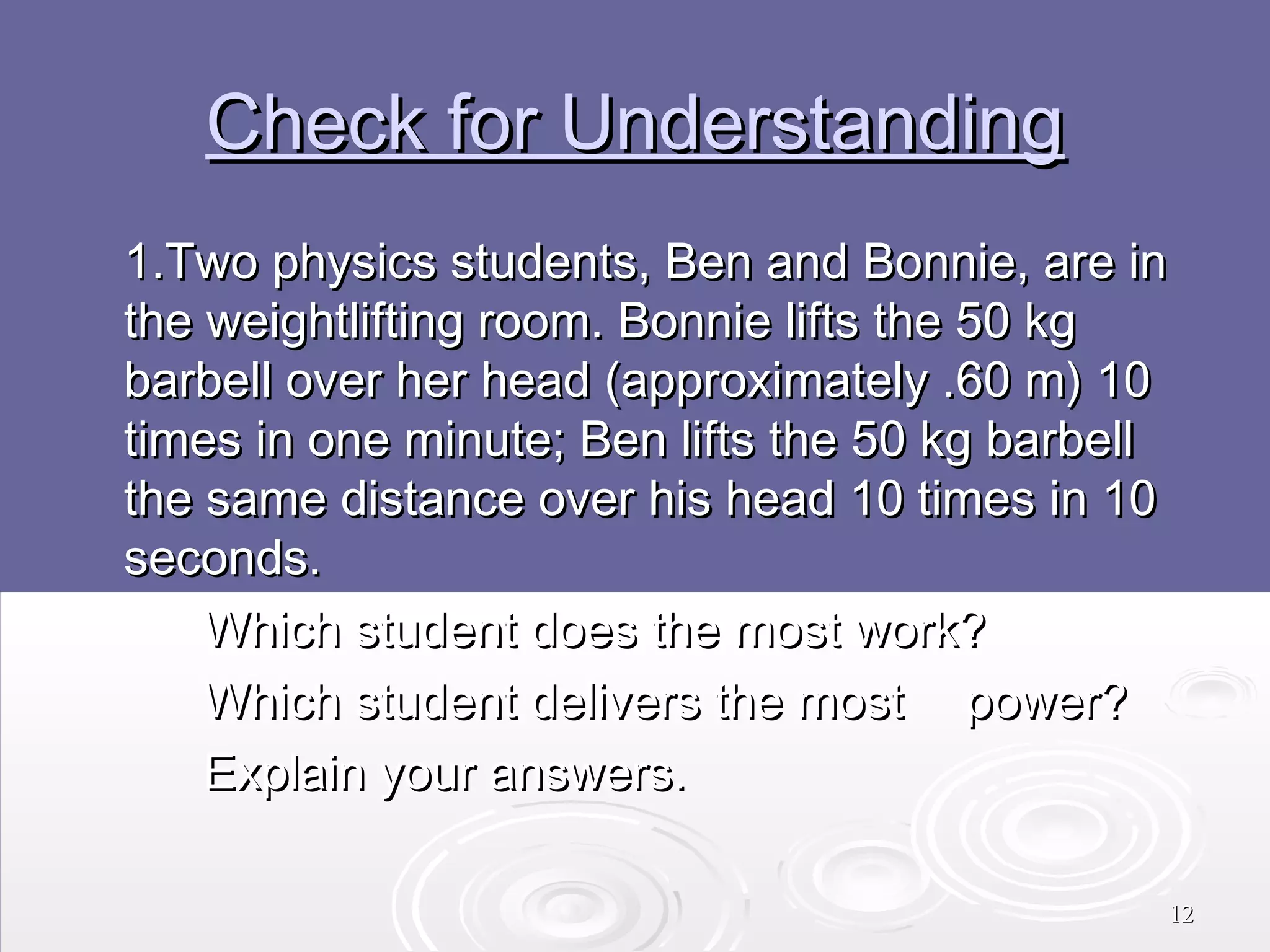 Check for Understanding
1.Two physics students, Ben and Bonnie, are in
the weightlifting room. Bonnie lifts the 50 kg
barbell over her head (approximately .60 m) 10
times in one minute; Ben lifts the 50 kg barbell
the same distance over his head 10 times in 10
seconds.
Which student does the most work?
Which student delivers the most power?
Explain your answers.
12

 