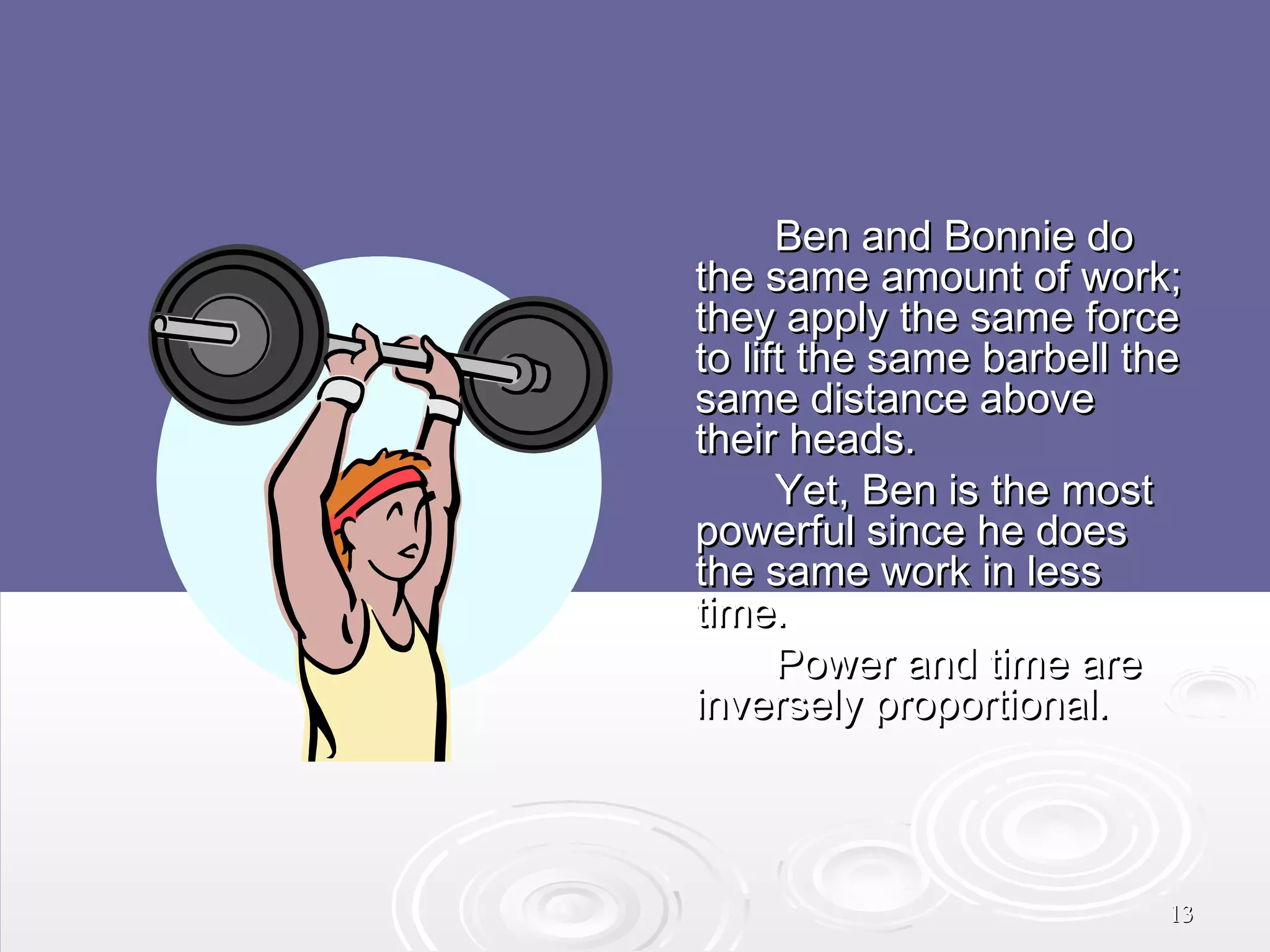  

Ben and Bonnie do
the same amount of work;
they apply the same force
to lift the same barbell the
same distance above
their heads.
Yet, Ben is the most
powerful since he does
the same work in less
time.
Power and time are
inversely proportional.

13

 
